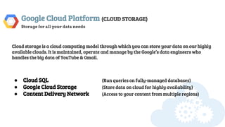 Google Cloud Platform (CLOUD STORAGE)
Storage for all your data needs
Cloud storage is a cloud computing model through which you can store your data on our highly
available clouds. It is maintained, operate and manage by the Google’s data engineers who
handles the big data of YouTube & Gmail.
● Cloud SQL (Run queries on fully-managed databases)
● Google Cloud Storage (Store data on cloud for highly availability)
● Content Delivery Network (Access to your content from multiple regions)
 