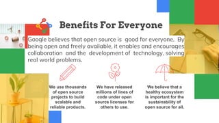 Benefits For Everyone
Google believes that open source is good for everyone. By
being open and freely available, it enables and encourages
collaboration and the development of technology, solving
real world problems.
We have released
millions of lines of
code under open
source licenses for
others to use.
We believe that a
healthy ecosystem
is important for the
sustainability of
open source for all.
We use thousands
of open source
projects to build
scalable and
reliable products.
 