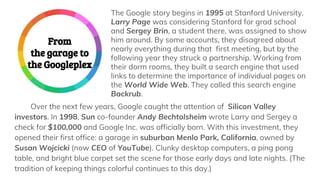 The Google story begins in 1995 at Stanford University.
Larry Page was considering Stanford for grad school
and Sergey Brin, a student there, was assigned to show
him around. By some accounts, they disagreed about
nearly everything during that first meeting, but by the
following year they struck a partnership. Working from
their dorm rooms, they built a search engine that used
links to determine the importance of individual pages on
the World Wide Web. They called this search engine
Backrub.
From
the garage to
the Googleplex
Over the next few years, Google caught the attention of Silicon Valley
investors. In 1998, Sun co-founder Andy Bechtolsheim wrote Larry and Sergey a
check for $100,000 and Google Inc. was officially born. With this investment, they
opened their first office: a garage in suburban Menlo Park, California, owned by
Susan Wojcicki (now CEO of YouTube). Clunky desktop computers, a ping pong
table, and bright blue carpet set the scene for those early days and late nights. (The
tradition of keeping things colorful continues to this day.)
 