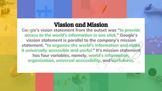 Vission and Mission
Google’s vision statement from the outset was “to provide
access to the world’s information in one click.” Google’s
vission statement is parallel to the company’s mission
statement. "to organize the world's information and make
it universally accessible and useful." It’s mission statement
has four variables, namely, world’s information,
organization, universal accessibility, and usefulness.
 