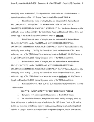-3-
and legally issued on January 10, 2012 by the United States Patent and Trademark Office. A
true and correct copy of the ‘103 Reissue Patent is attached hereto as Exhibit A.
11. Plaintiffs are the owner of all rights, title and interests in U.S. Reissue Patent
RE43,500 (the “500”), entitled “SYSTEM AND METHOD FOR PROTECTING A
COMPUTER SYSTEM FROM MALICIOUS SOFTWARE.” The ‘500 Reissue Patent was duly
and legally issued on July 3, 2012 by the United States Patent and Trademark Office. A true and
correct copy of the ‘500 Reissue Patent is attached hereto as Exhibit B.
12. Plaintiffs are the owner of all rights, title and interests in U.S. Reissue Patent
RE43,528 (the “’528”), entitled “SYSTEM AND METHOD FOR PROTECTING A
COMPUTER SYSTEM FROM MALICIOUS SOFTWARE.” The ‘528 Reissue Patent was duly
and legally issued on July 17, 2012 by the United States Patent and Trademark Office. A true
and correct copy of the ‘528 Reissue Patent is attached hereto as Exhibit C. Mr. Cioffi wrote to
Google on December 11, 2012, placing Google on notice of the ‘528 Reissue Patent.
13. Plaintiffs are the owner of all rights, title and interests in U.S. Reissue Patent
RE43,529 (the “’529”), entitled “SYSTEM AND METHOD FOR PROTECTING A
COMPUTER SYSTEM FROM MALICIOUS SOFTWARE.” The ‘529 Reissue Patent was duly
and legally issued on July 17, 2012 by the United States Patent and Trademark Office. A true
and correct copy of the ‘529 Reissue Patent is attached hereto as Exhibit D. Mr. Cioffi wrote to
Google on December 11, 2012, placing Google on notice of the ‘529 Reissue Patent.
14. Reissue Patents ‘103, ‘500, ‘528 and ‘529 are collectively herein referred to as the
“Patents-in-Suit.”
COUNT 1 – INFRINGEMENT OF THE ‘103 REISSUE PATENT
15. Paragraphs 1-14 are incorporated by reference as if stated fully herein.
16. On information and belief, Google has been and is directly infringing, either by
literal infringement or under the doctrine of equivalents, the ‘103 Reissue Patent in this judicial
district and elsewhere in the United States by making, using, offering to sell, and selling (1) all
versions of Google Chrome in existence as of the filing of the complaint, and all later versions,
Case 2:13-cv-00103-JRG-RSP Document 1 Filed 02/05/13 Page 3 of 9 PageID #: 3
 