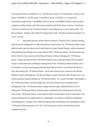 -4-
(2) Google Chrome for Android 4.0, 4.1, and all later versions, (3) Chromebook versions Cr-48,
Series 5 XE500C21, AC700, Series 5 XE550C22, Series 3 XE303C12, C7 and X131e,
Chromebox models Series 3 XE300M22-A01US, Series 3 XE300M22-A02US, and all similar
computers sold by Google with Chrome pre-installed, and (4) the Nexus 4, Nexus 7 and Nexus
10 devices (collectively, the “Chrome Products”), that infringe one or more claims of the ‘103
Reissue Patent. Google is thus liable for infringement of the ‘103 Reissue Patent pursuant to 35
U.S.C. § 271(a).
17. Individual end-users of the Chrome Products (“Chrome Users”) directly infringe,
either by literal infringement or under the doctrine of equivalents, the ‘103 Reissue Patent in this
judicial district and elsewhere in the United States by using Chrome Products which incorporate
methodologies that infringe one or more claims of the ‘103 Reissue patent. On information and
belief, Chrome Users cannot use the Chrome Products without infringing the ‘103 Reissue
patent. Google has known of the ‘103 Reissue Patent since at least the filing of this complaint.
Google’s inducement and contributory infringement of the ‘103 Reissue Patent includes, but is
not limited to, actively encouraging and instructing Chrome Users to use Chrome Products in
ways that infringe the ‘103 Reissue Patent. Given that Chrome Users cannot use the Chrome
Products without infringing the ‘103 Reissue Patent, Google has known that Chrome Users’ use
of these products directly infringe the ‘103 Reissue Patent. As a result of Google’s knowledge of
the ‘103 Reissue Patent, and knowledge that use by the Chrome Users constitutes direct
infringement of the ‘103 Reissue Patent, Google has knowingly induced Chrome Users to
infringe the ‘103 Reissue Patent, and knowingly contributed to the infringement by Chrome
Users of the ‘103 Reissue Patent, in this judicial district and elsewhere in the United States. The
Chrome Products are not staple articles or commodities of commerce suitable for substantial
noninfringing use. Google is thus liable for inducing and contributing to the infringement of the
‘103 Reissue Patent pursuant to 35 U.S.C. §§ 271(b) and (c) from at least the filing of this
complaint and after.
Case 2:13-cv-00103-JRG-RSP Document 1 Filed 02/05/13 Page 4 of 9 PageID #: 4
 