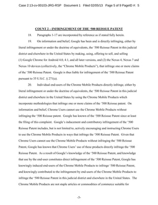 -5-
COUNT 2 – INFRINGEMENT OF THE ‘500 REISSUE PATENT
18. Paragraphs 1-17 are incorporated by reference as if stated fully herein.
19. On information and belief, Google has been and is directly infringing, either by
literal infringement or under the doctrine of equivalents, the ‘500 Reissue Patent in this judicial
district and elsewhere in the United States by making, using, offering to sell, and selling
(1) Google Chrome for Android 4.0, 4.1, and all later versions, and (2) the Nexus 4, Nexus 7 and
Nexus 10 devices (collectively, the “Chrome Mobile Products”), that infringe one or more claims
of the ‘500 Reissue Patent. Google is thus liable for infringement of the ‘500 Reissue Patent
pursuant to 35 U.S.C. § 271(a).
20. Individual end-users of the Chrome Mobile Products directly infringe, either by
literal infringement or under the doctrine of equivalents, the ‘500 Reissue Patent in this judicial
district and elsewhere in the United States by using the Chrome Mobile Products which
incorporate methodologies that infringe one or more claims of the ‘500 Reissue patent. On
information and belief, Chrome Users cannot use the Chrome Mobile Products without
infringing the ‘500 Reissue patent. Google has known of the ‘500 Reissue Patent since at least
the filing of this complaint. Google’s inducement and contributory infringement of the ‘500
Reissue Patent includes, but is not limited to, actively encouraging and instructing Chrome Users
to use the Chrome Mobile Products in ways that infringe the ‘500 Reissue Patent. Given that
Chrome Users cannot use the Chrome Mobile Products without infringing the ‘500 Reissue
Patent, Google has known that Chrome Users’ use of these products directly infringe the ‘500
Reissue Patent. As a result of Google’s knowledge of the ‘500 Reissue Patent, and knowledge
that use by the end-user constitutes direct infringement of the ‘500 Reissue Patent, Google has
knowingly induced end-users of the Chrome Mobile Products to infringe ‘500 Reissue Patent,
and knowingly contributed to the infringement by end-users of the Chrome Mobile Products to
infringe the ‘500 Reissue Patent in this judicial district and elsewhere in the United States. The
Chrome Mobile Products are not staple articles or commodities of commerce suitable for
Case 2:13-cv-00103-JRG-RSP Document 1 Filed 02/05/13 Page 5 of 9 PageID #: 5
 