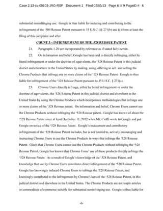 -6-
substantial noninfringing use. Google is thus liable for inducing and contributing to the
infringement of the ‘500 Reissue Patent pursuant to 35 U.S.C. §§ 271(b) and (c) from at least the
filing of this complaint and after.
COUNT 3 – INFRINGEMENT OF THE ‘528 REISSUE PATENT
21. Paragraphs 1-20 are incorporated by reference as if stated fully herein.
22. On information and belief, Google has been and is directly infringing, either by
literal infringement or under the doctrine of equivalents, the ‘528 Reissue Patent in this judicial
district and elsewhere in the United States by making, using, offering to sell, and selling the
Chrome Products that infringe one or more claims of the ‘528 Reissue Patent. Google is thus
liable for infringement of the ‘528 Reissue Patent pursuant to 35 U.S.C. § 271(a).
23. Chrome Users directly infringe, either by literal infringement or under the
doctrine of equivalents, the ‘528 Reissue Patent in this judicial district and elsewhere in the
United States by using the Chrome Products which incorporates methodologies that infringe one
or more claims of the ‘528 Reissue patent. On information and belief, Chrome Users cannot use
the Chrome Products without infringing the ‘528 Reissue patent. Google has known of about the
‘528 Reissue Patent since at least December 11, 2012 when Mr. Cioffi wrote to Google and put
Google on notice of the ‘528 Reissue Patent. Google’s inducement and contributory
infringement of the ‘528 Reissue Patent includes, but is not limited to, actively encouraging and
instructing Chrome Users to use the Chrome Products in ways that infringe the ‘528 Reissue
Patent. Given that Chrome Users cannot use the Chrome Products without infringing the ‘528
Reissue Patent, Google has known that Chrome Users’ use of these products directly infringe the
‘528 Reissue Patent. As a result of Google’s knowledge of the ‘528 Reissue Patent, and
knowledge that use by Chrome Users constitutes direct infringement of the ‘528 Reissue Patent,
Google has knowingly induced Chrome Users to infringe the ‘528 Reissue Patent, and
knowingly contributed to the infringement by Chrome Users of the ‘528 Reissue Patent, in this
judicial district and elsewhere in the United States. The Chrome Products are not staple articles
or commodities of commerce suitable for substantial noninfringing use. Google is thus liable for
Case 2:13-cv-00103-JRG-RSP Document 1 Filed 02/05/13 Page 6 of 9 PageID #: 6
 