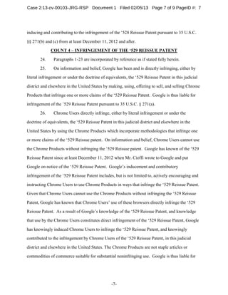 -7-
inducing and contributing to the infringement of the ‘528 Reissue Patent pursuant to 35 U.S.C.
§§ 271(b) and (c) from at least December 11, 2012 and after.
COUNT 4 – INFRINGEMENT OF THE ‘529 REISSUE PATENT
24. Paragraphs 1-23 are incorporated by reference as if stated fully herein.
25. On information and belief, Google has been and is directly infringing, either by
literal infringement or under the doctrine of equivalents, the ‘529 Reissue Patent in this judicial
district and elsewhere in the United States by making, using, offering to sell, and selling Chrome
Products that infringe one or more claims of the ‘529 Reissue Patent. Google is thus liable for
infringement of the ’529 Reissue Patent pursuant to 35 U.S.C. § 271(a).
26. Chrome Users directly infringe, either by literal infringement or under the
doctrine of equivalents, the ‘529 Reissue Patent in this judicial district and elsewhere in the
United States by using the Chrome Products which incorporate methodologies that infringe one
or more claims of the ‘529 Reissue patent. On information and belief, Chrome Users cannot use
the Chrome Products without infringing the ‘529 Reissue patent. Google has known of the ‘529
Reissue Patent since at least December 11, 2012 when Mr. Cioffi wrote to Google and put
Google on notice of the ‘529 Reissue Patent. Google’s inducement and contributory
infringement of the ‘529 Reissue Patent includes, but is not limited to, actively encouraging and
instructing Chrome Users to use Chrome Products in ways that infringe the ‘529 Reissue Patent.
Given that Chrome Users cannot use the Chrome Products without infringing the ‘529 Reissue
Patent, Google has known that Chrome Users’ use of these browsers directly infringe the ‘529
Reissue Patent. As a result of Google’s knowledge of the ‘529 Reissue Patent, and knowledge
that use by the Chrome Users constitutes direct infringement of the ‘529 Reissue Patent, Google
has knowingly induced Chrome Users to infringe the ‘529 Reissue Patent, and knowingly
contributed to the infringement by Chrome Users of the ‘529 Reissue Patent, in this judicial
district and elsewhere in the United States. The Chrome Products are not staple articles or
commodities of commerce suitable for substantial noninfringing use. Google is thus liable for
Case 2:13-cv-00103-JRG-RSP Document 1 Filed 02/05/13 Page 7 of 9 PageID #: 7
 