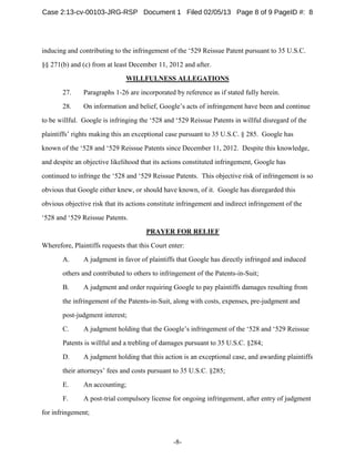 -8-
inducing and contributing to the infringement of the ‘529 Reissue Patent pursuant to 35 U.S.C.
§§ 271(b) and (c) from at least December 11, 2012 and after.
WILLFULNESS ALLEGATIONS
27. Paragraphs 1-26 are incorporated by reference as if stated fully herein.
28. On information and belief, Google’s acts of infringement have been and continue
to be willful. Google is infringing the ‘528 and ‘529 Reissue Patents in willful disregard of the
plaintiffs’ rights making this an exceptional case pursuant to 35 U.S.C. § 285. Google has
known of the ‘528 and ‘529 Reissue Patents since December 11, 2012. Despite this knowledge,
and despite an objective likelihood that its actions constituted infringement, Google has
continued to infringe the ‘528 and ‘529 Reissue Patents. This objective risk of infringement is so
obvious that Google either knew, or should have known, of it. Google has disregarded this
obvious objective risk that its actions constitute infringement and indirect infringement of the
‘528 and ‘529 Reissue Patents.
PRAYER FOR RELIEF
Wherefore, Plaintiffs requests that this Court enter:
A. A judgment in favor of plaintiffs that Google has directly infringed and induced
others and contributed to others to infringement of the Patents-in-Suit;
B. A judgment and order requiring Google to pay plaintiffs damages resulting from
the infringement of the Patents-in-Suit, along with costs, expenses, pre-judgment and
post-judgment interest;
C. A judgment holding that the Google’s infringement of the ‘528 and ‘529 Reissue
Patents is willful and a trebling of damages pursuant to 35 U.S.C. §284;
D. A judgment holding that this action is an exceptional case, and awarding plaintiffs
their attorneys’ fees and costs pursuant to 35 U.S.C. §285;
E. An accounting;
F. A post-trial compulsory license for ongoing infringement, after entry of judgment
for infringement;
Case 2:13-cv-00103-JRG-RSP Document 1 Filed 02/05/13 Page 8 of 9 PageID #: 8
 