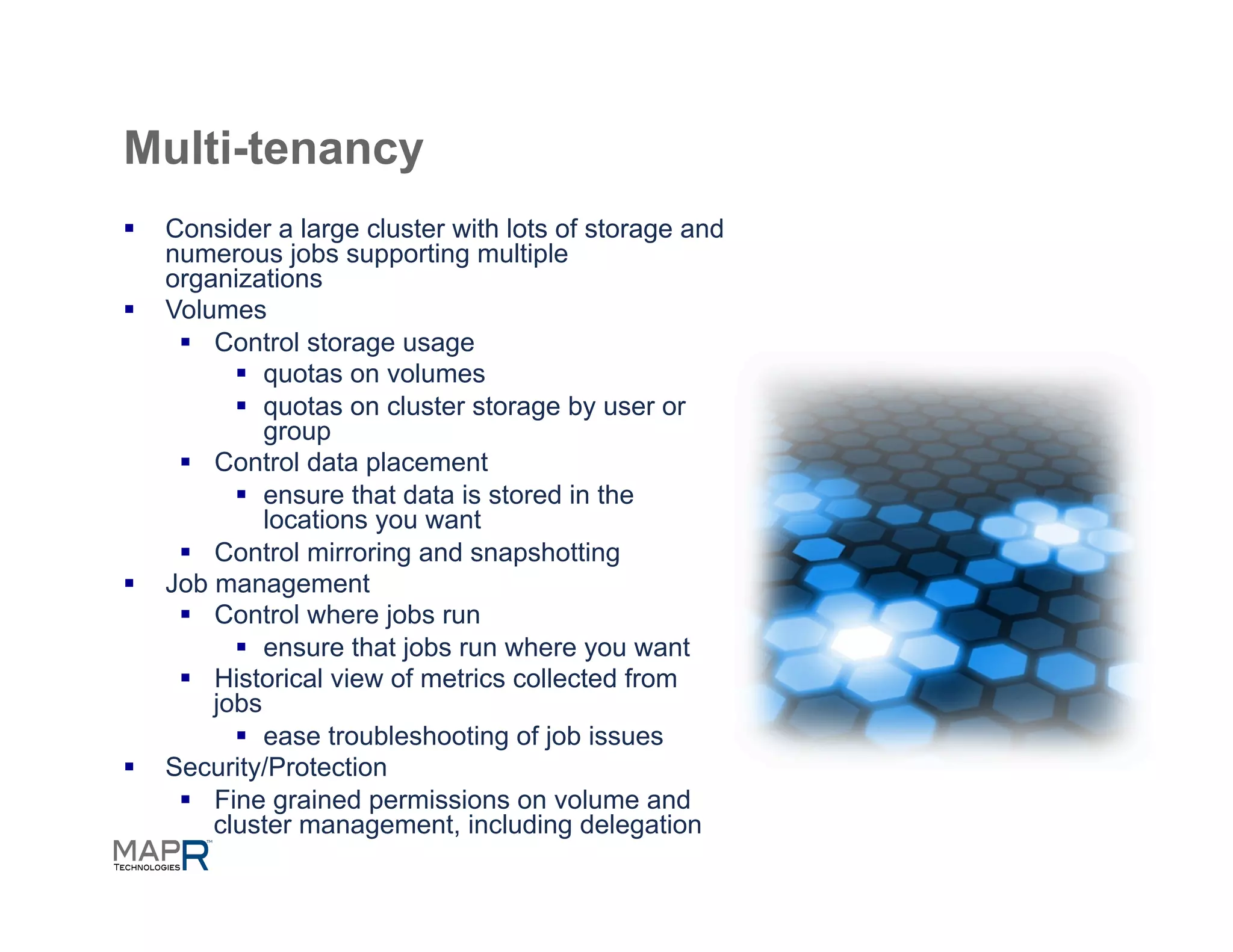 Multi-tenancy
§  Consider a large cluster with lots of storage and
    numerous jobs supporting multiple
    organizations
§  Volumes
     §  Control storage usage
           §  quotas on volumes
           §  quotas on cluster storage by user or
               group
     §  Control data placement
           §  ensure that data is stored in the
               locations you want
     §  Control mirroring and snapshotting
§  Job management
     §  Control where jobs run
           §  ensure that jobs run where you want
     §  Historical view of metrics collected from
         jobs
           §  ease troubleshooting of job issues
§  Security/Protection
     §  Fine grained permissions on volume and
         cluster management, including delegation
 
