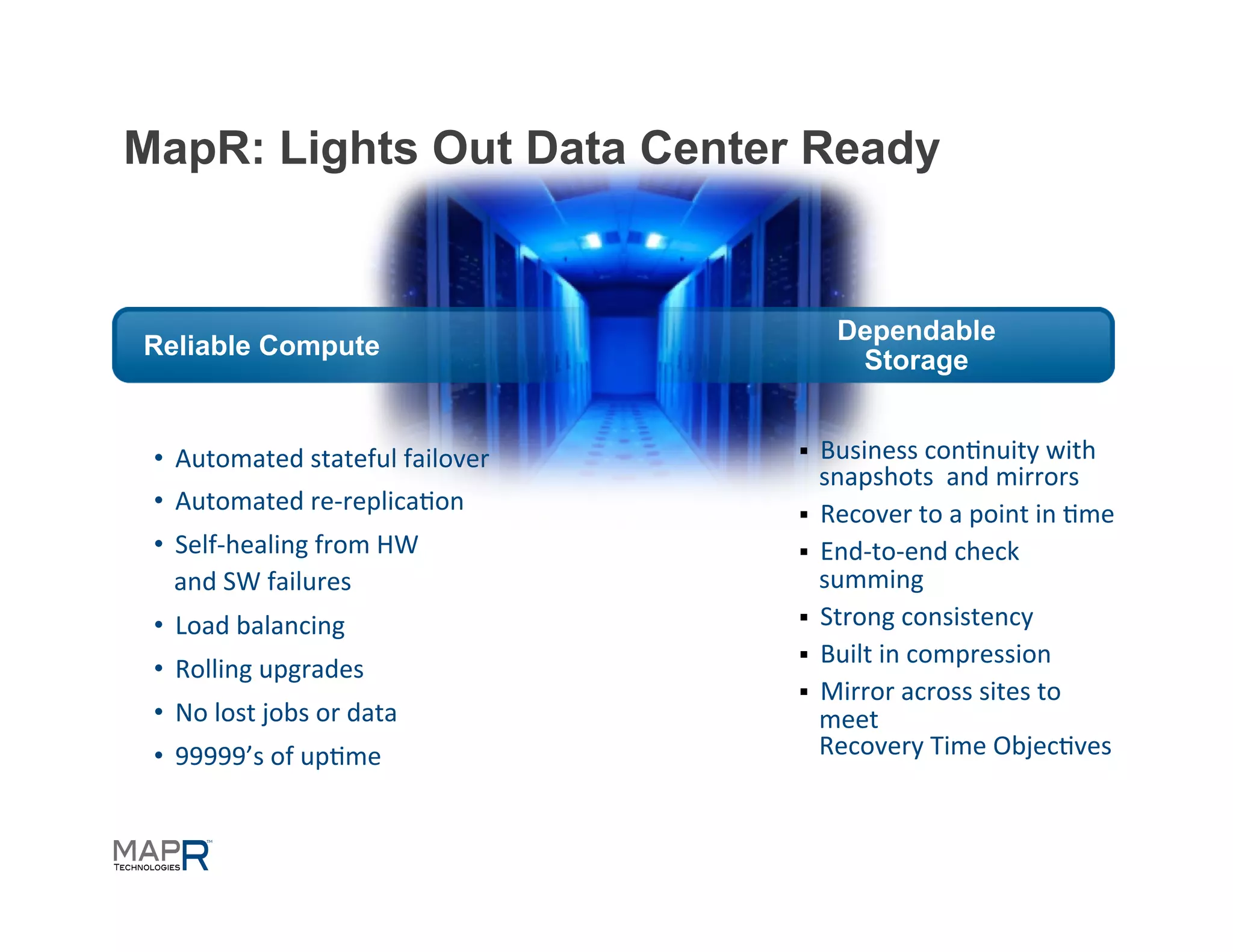 MapR: Lights Out Data Center Ready


                                                  Dependable
Reliable Compute
                                                   Storage


 •  Automated	
  stateful	
  failover	
     §  Business	
  con=nuity	
  with	
  	
  
                                                snapshots	
  	
  and	
  mirrors	
  
 •  Automated	
  re-­‐replica=on	
          §  Recover	
  to	
  a	
  point	
  in	
  =me	
  
 •  Self-­‐healing	
  from	
  HW	
  	
      §  End-­‐to-­‐end	
  check	
  
    and	
  SW	
  failures	
                     summing	
  	
  
 •  Load	
  balancing	
                     §  Strong	
  consistency	
  
                                            §  Built	
  in	
  compression	
  
 •  Rolling	
  upgrades	
  
                                            §  Mirror	
  across	
  sites	
  to	
  
 •  No	
  lost	
  jobs	
  or	
  data	
          meet	
  
 •  99999’s	
  of	
  up=me	
                    Recovery	
  Time	
  Objec=ves
 