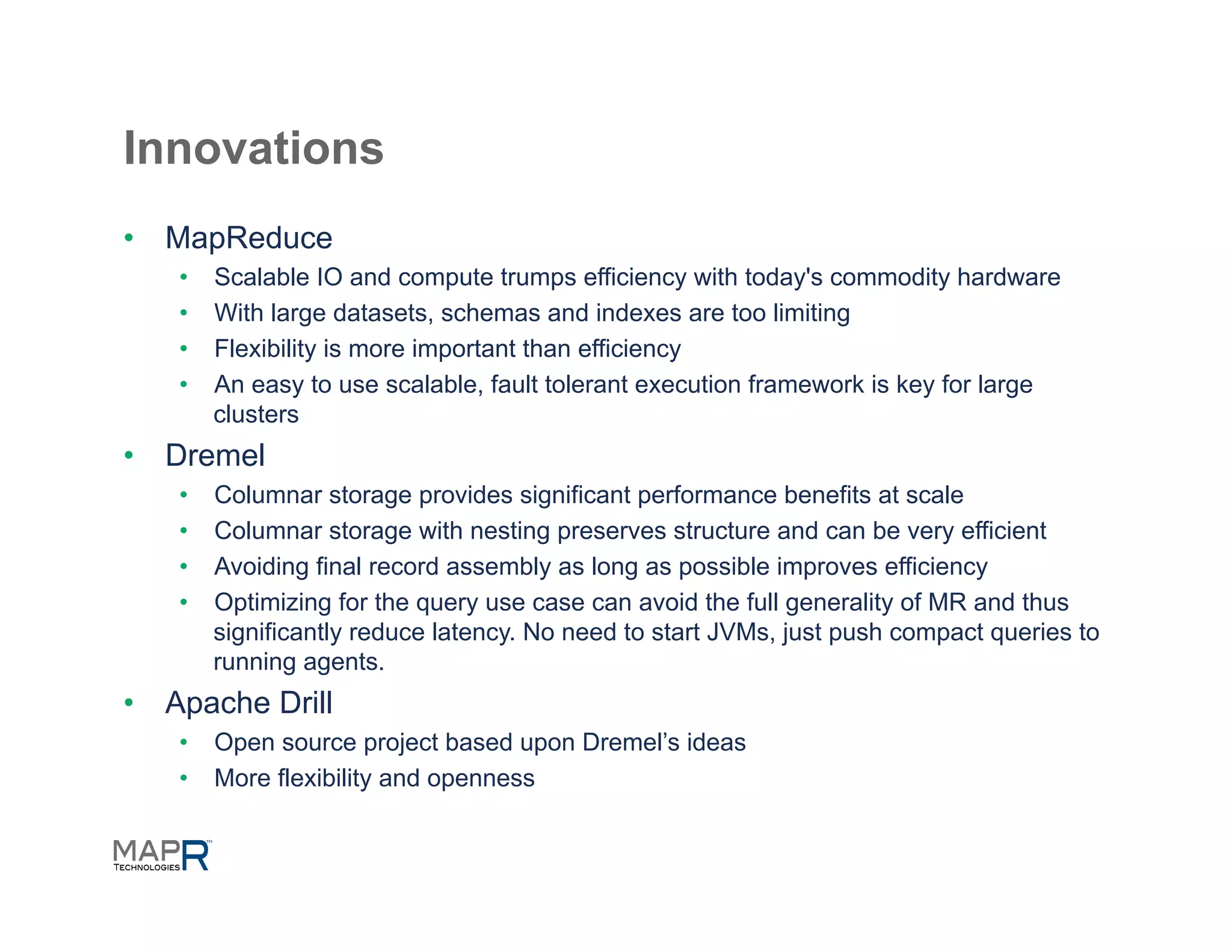 Innovations
•  MapReduce
    •    Scalable IO and compute trumps efficiency with today's commodity hardware
    •    With large datasets, schemas and indexes are too limiting
    •    Flexibility is more important than efficiency
    •    An easy to use scalable, fault tolerant execution framework is key for large
         clusters
•  Dremel
    •    Columnar storage provides significant performance benefits at scale
    •    Columnar storage with nesting preserves structure and can be very efficient
    •    Avoiding final record assembly as long as possible improves efficiency
    •    Optimizing for the query use case can avoid the full generality of MR and thus
         significantly reduce latency. No need to start JVMs, just push compact queries to
         running agents.
•  Apache Drill
    •  Open source project based upon Dremel’s ideas
    •  More flexibility and openness
 