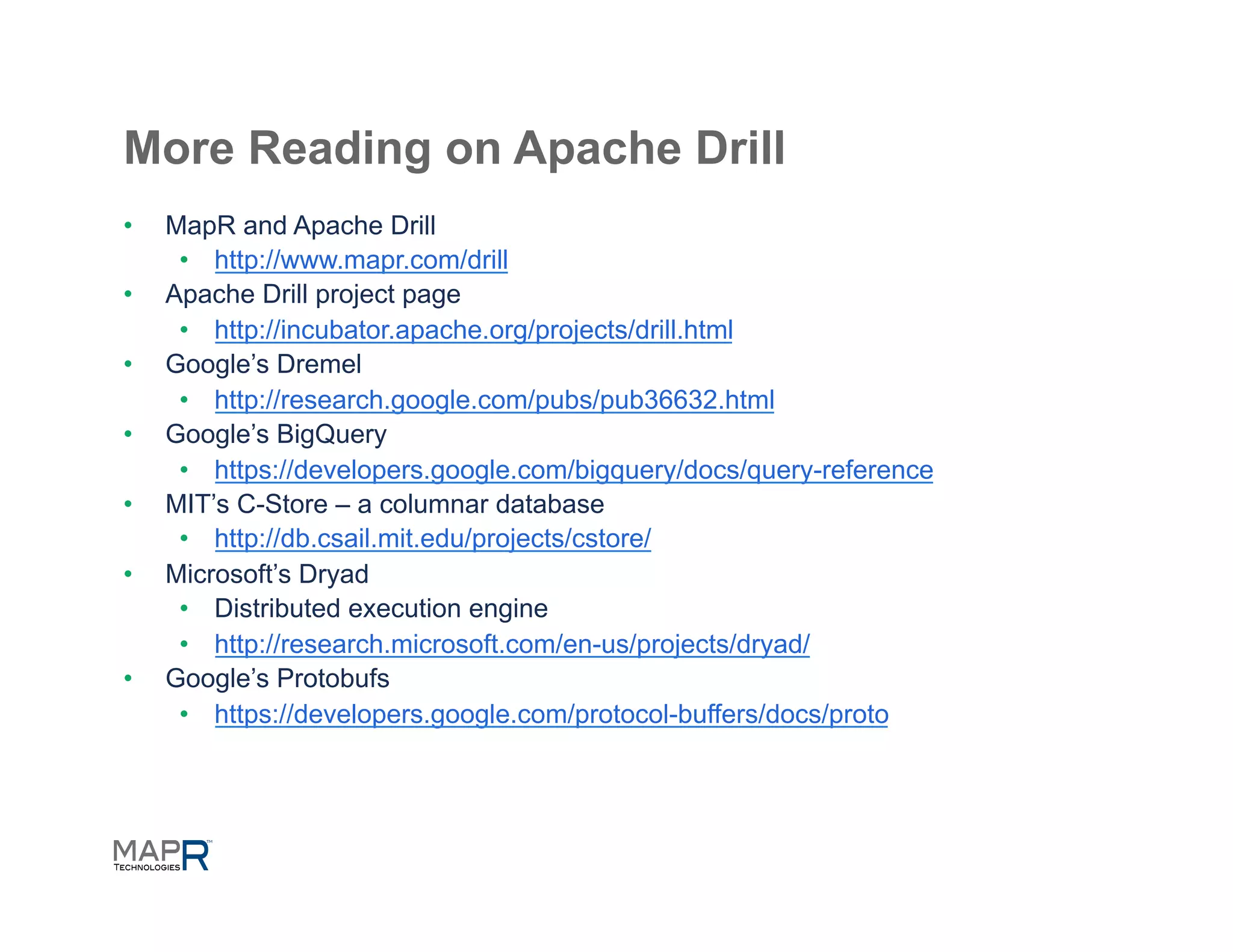 More Reading on Apache Drill
•    MapR and Apache Drill
      •  http://www.mapr.com/drill
•    Apache Drill project page
      •  http://incubator.apache.org/projects/drill.html
•    Google’s Dremel
      •  http://research.google.com/pubs/pub36632.html
•    Google’s BigQuery
      •  https://developers.google.com/bigquery/docs/query-reference
•    MIT’s C-Store – a columnar database
      •  http://db.csail.mit.edu/projects/cstore/
•    Microsoft’s Dryad
      •  Distributed execution engine
      •  http://research.microsoft.com/en-us/projects/dryad/
•    Google’s Protobufs
      •  https://developers.google.com/protocol-buffers/docs/proto
 