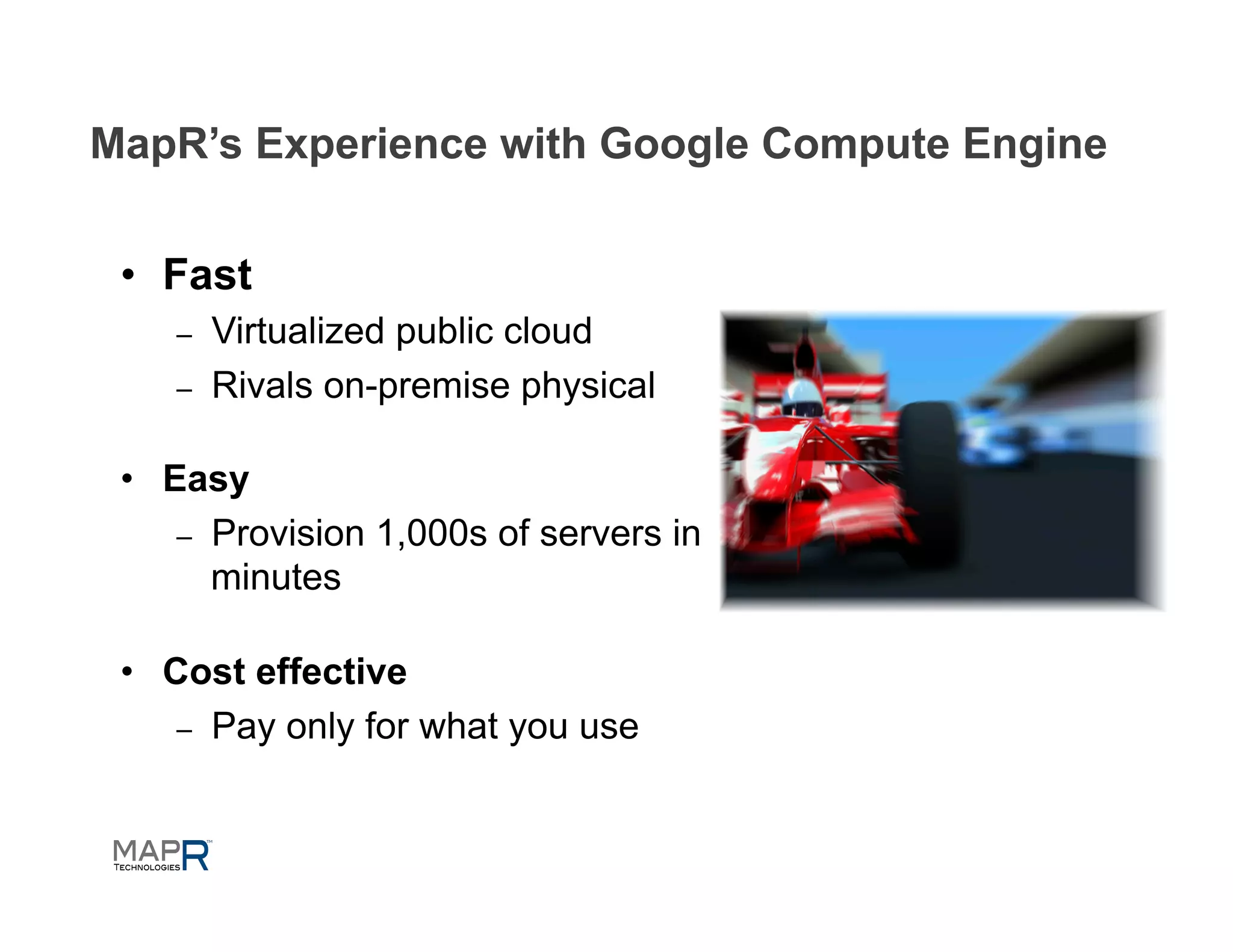 MapR’s Experience with Google Compute Engine


 •  Fast
    –    Virtualized public cloud
    –    Rivals on-premise physical

 •  Easy
     –  Provision 1,000s of servers in
        minutes

 •  Cost effective
     –  Pay only for what you use
 