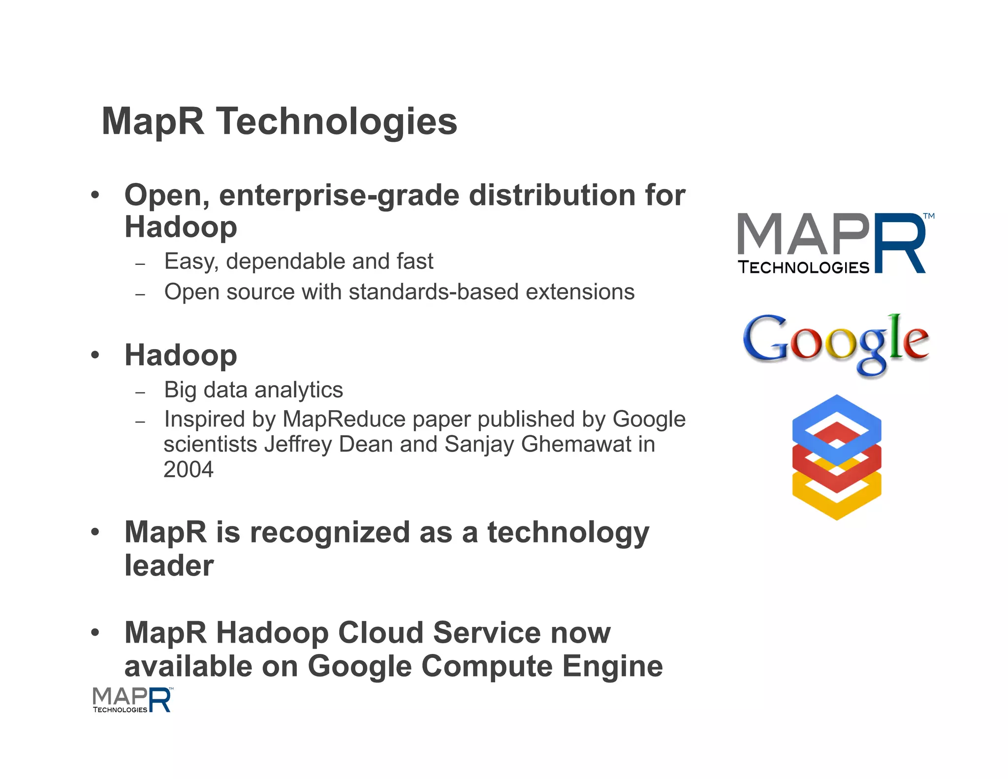 MapR Technologies
•  Open, enterprise-grade distribution for
   Hadoop
   –    Easy, dependable and fast
   –    Open source with standards-based extensions

•  Hadoop
   –    Big data analytics
   –    Inspired by MapReduce paper published by Google
        scientists Jeffrey Dean and Sanjay Ghemawat in
        2004

•  MapR is recognized as a technology
   leader

•  MapR Hadoop Cloud Service now
   available on Google Compute Engine
 