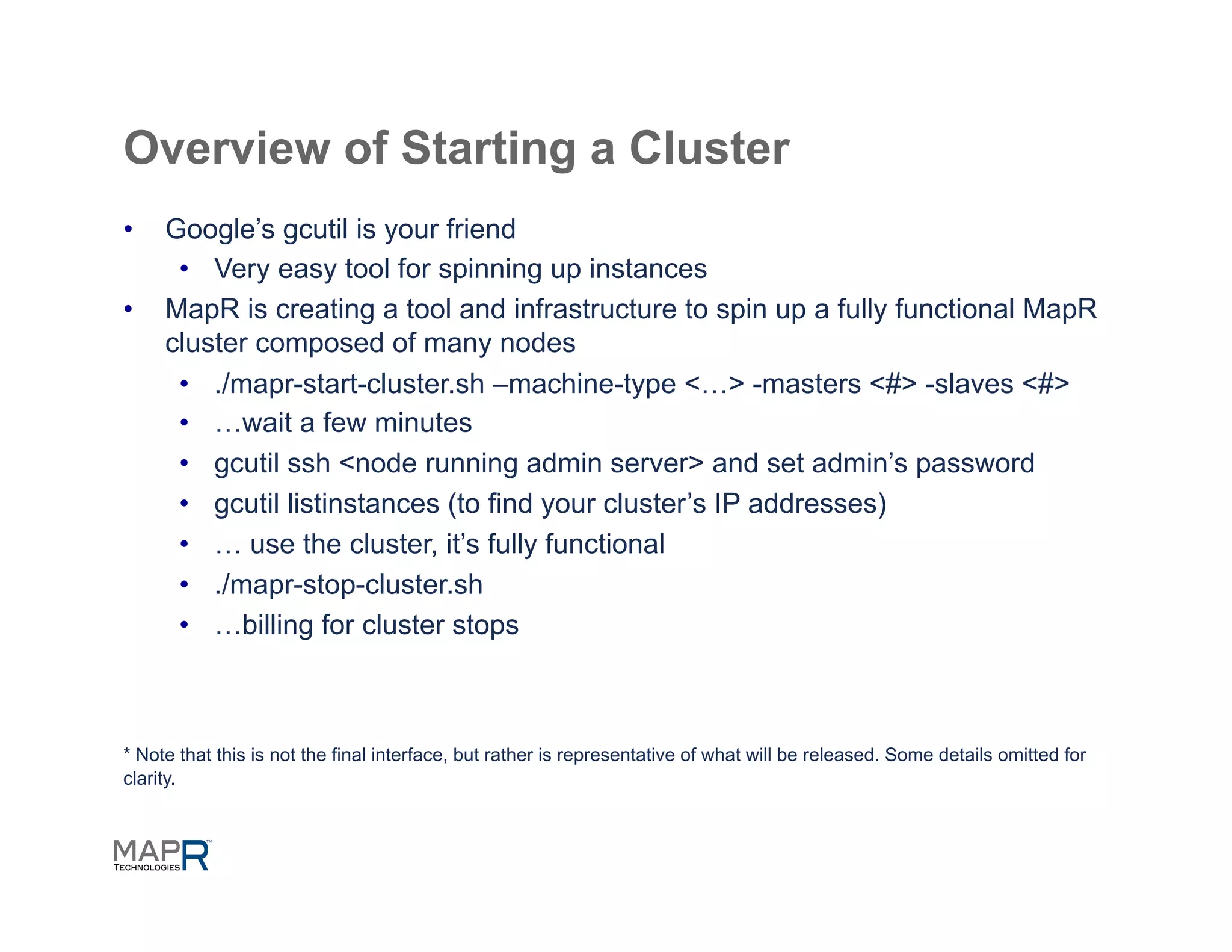Overview of Starting a Cluster
•    Google’s gcutil is your friend
      •  Very easy tool for spinning up instances
•    MapR is creating a tool and infrastructure to spin up a fully functional MapR
     cluster composed of many nodes
      •  ./mapr-start-cluster.sh –machine-type <…> -masters <#> -slaves <#>
      •  …wait a few minutes
      •  gcutil ssh <node running admin server> and set admin’s password
      •  gcutil listinstances (to find your cluster’s IP addresses)
      •  … use the cluster, it’s fully functional
      •  ./mapr-stop-cluster.sh
      •  …billing for cluster stops



* Note that this is not the final interface, but rather is representative of what will be released. Some details omitted for
clarity.
 