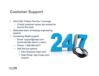Customer Support

•    24x7x365 “Follow-The-Sun” coverage
      •  Critical customer issues are worked on
         around the clock
•    Dedicated team of Hadoop engineering
     experts
•    Contacting MapR support
      •  Email: support@mapr.com
         (automatically opens a case)
      •  Phone: 1.855.669.6277
      •  Self Service options:
           §  http://answers.mapr.com/
           §  Web Portal: http://mapr.com/
               support
 