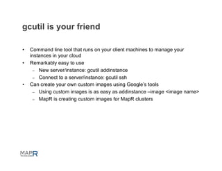 gcutil is your friend

•    Command line tool that runs on your client machines to manage your
     instances in your cloud
•    Remarkably easy to use
      –  New server/instance: gcutil addinstance
      –  Connect to a server/instance: gcutil ssh
•    Can create your own custom images using Google’s tools
      –  Using custom images is as easy as addinstance –image <image name>
      –  MapR is creating custom images for MapR clusters
 
