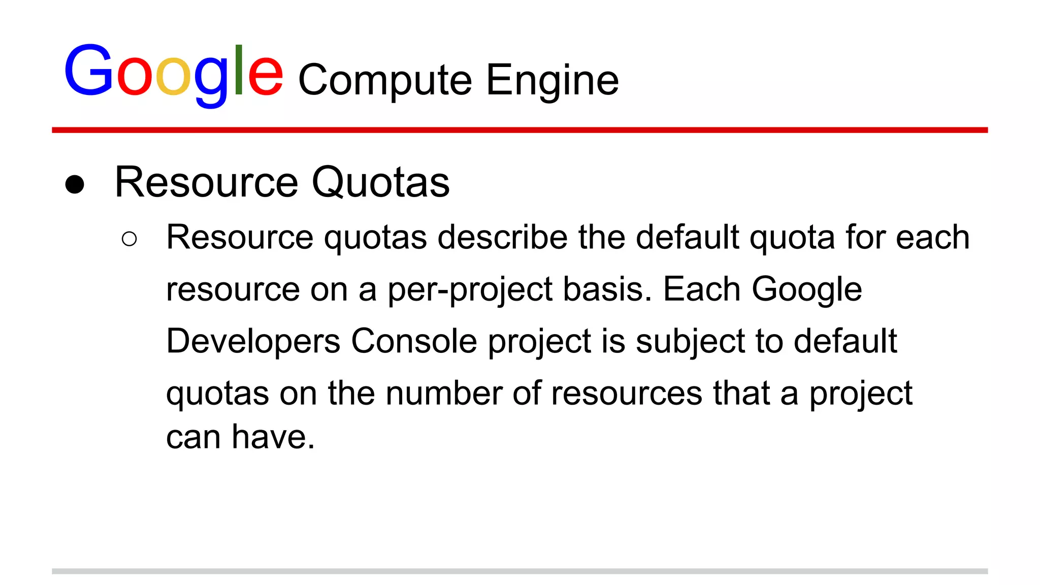 Google Compute Engine
● Resource Quotas
○ Resource quotas describe the default quota for each
resource on a per-project basis. Each Google
Developers Console project is subject to default
quotas on the number of resources that a project
can have.
 