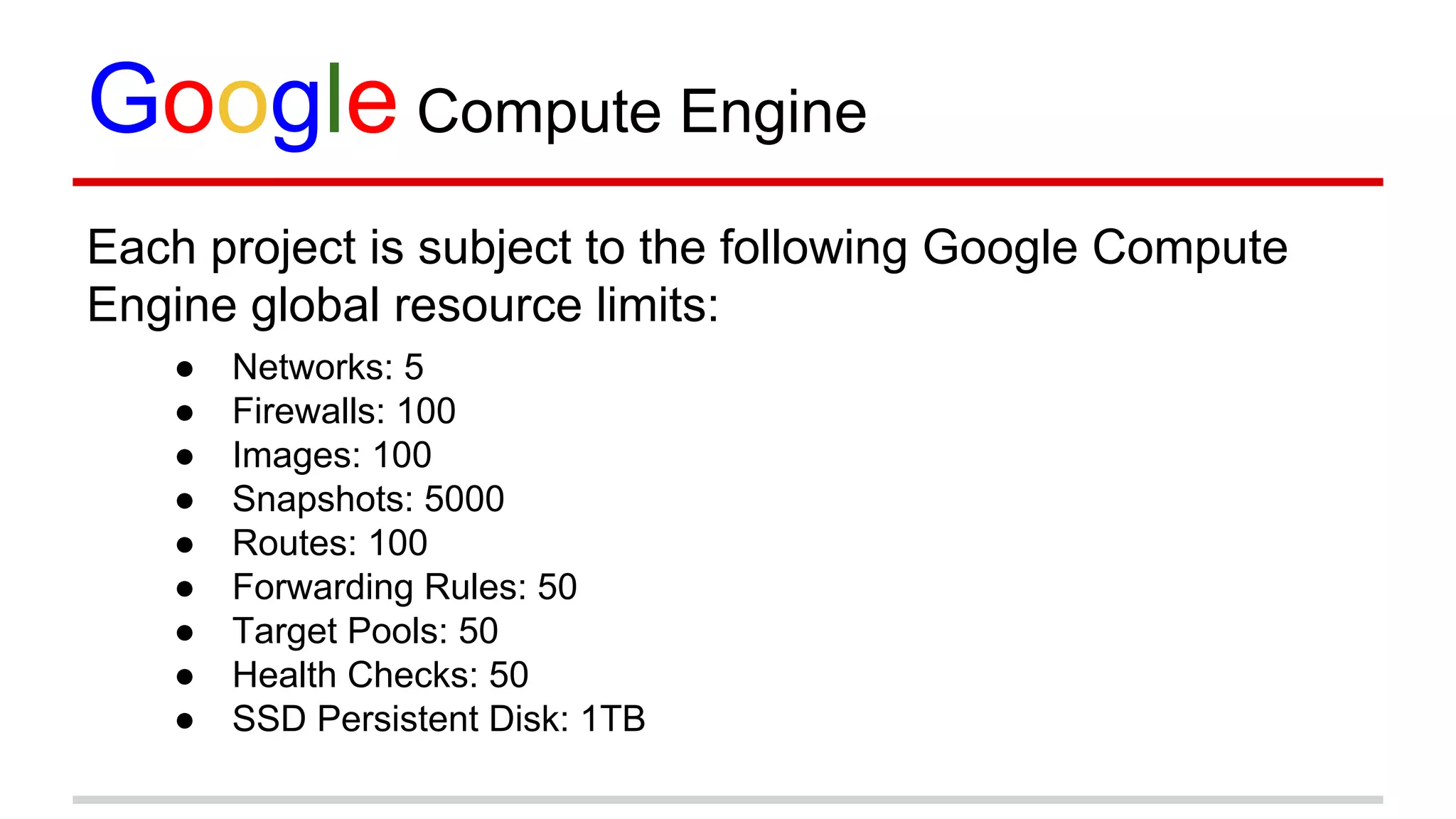 Google Compute Engine
Each project is subject to the following Google Compute
Engine global resource limits:
● Networks: 5
● Firewalls: 100
● Images: 100
● Snapshots: 5000
● Routes: 100
● Forwarding Rules: 50
● Target Pools: 50
● Health Checks: 50
● SSD Persistent Disk: 1TB
 