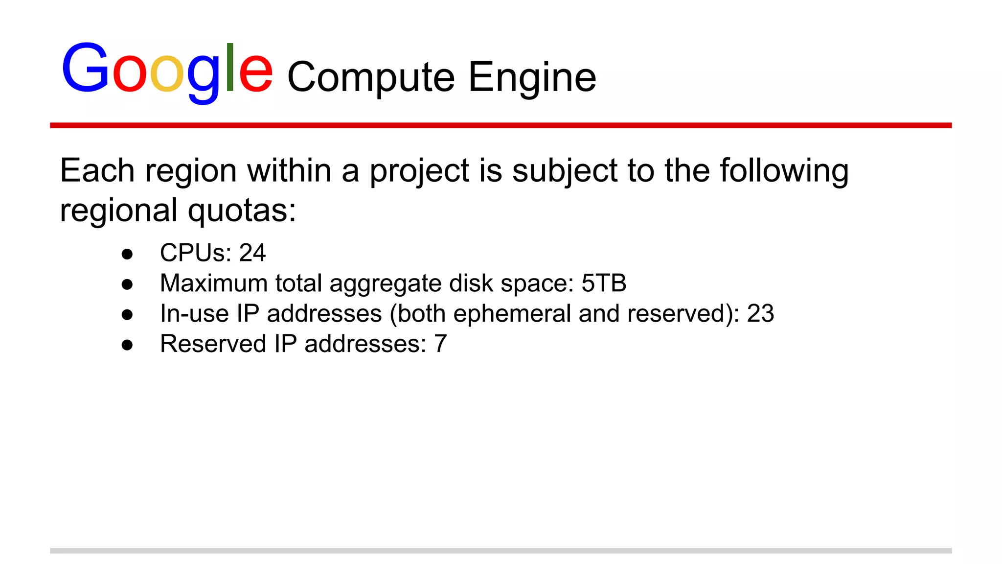 Google Compute Engine
Each region within a project is subject to the following
regional quotas:
● CPUs: 24
● Maximum total aggregate disk space: 5TB
● In-use IP addresses (both ephemeral and reserved): 23
● Reserved IP addresses: 7
 