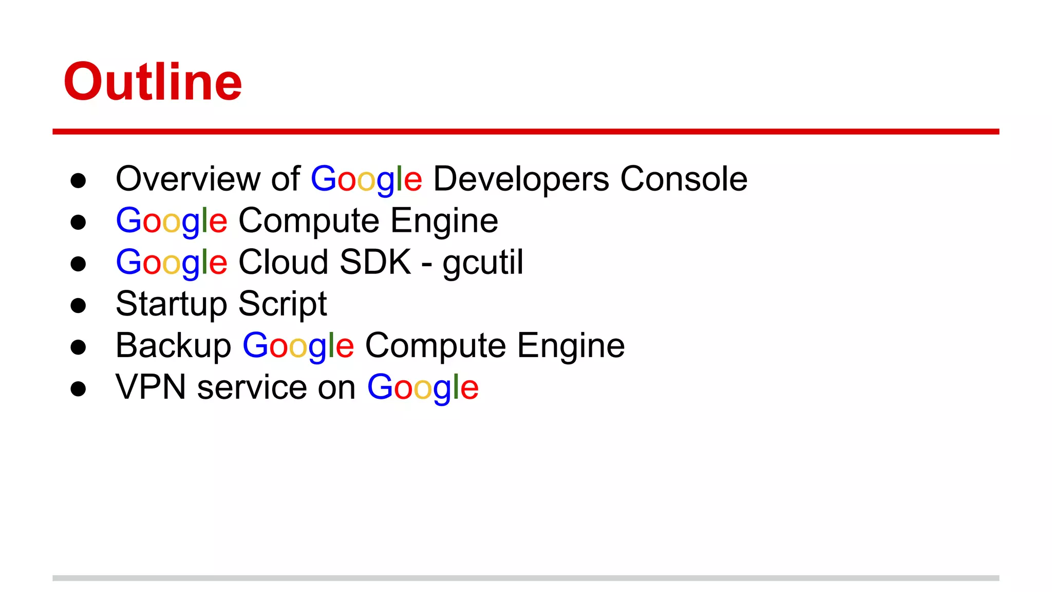 Outline
● Overview of Google Developers Console
● Google Compute Engine
● Google Cloud SDK - gcutil
● Startup Script
● Backup Google Compute Engine
● VPN service on Google
 