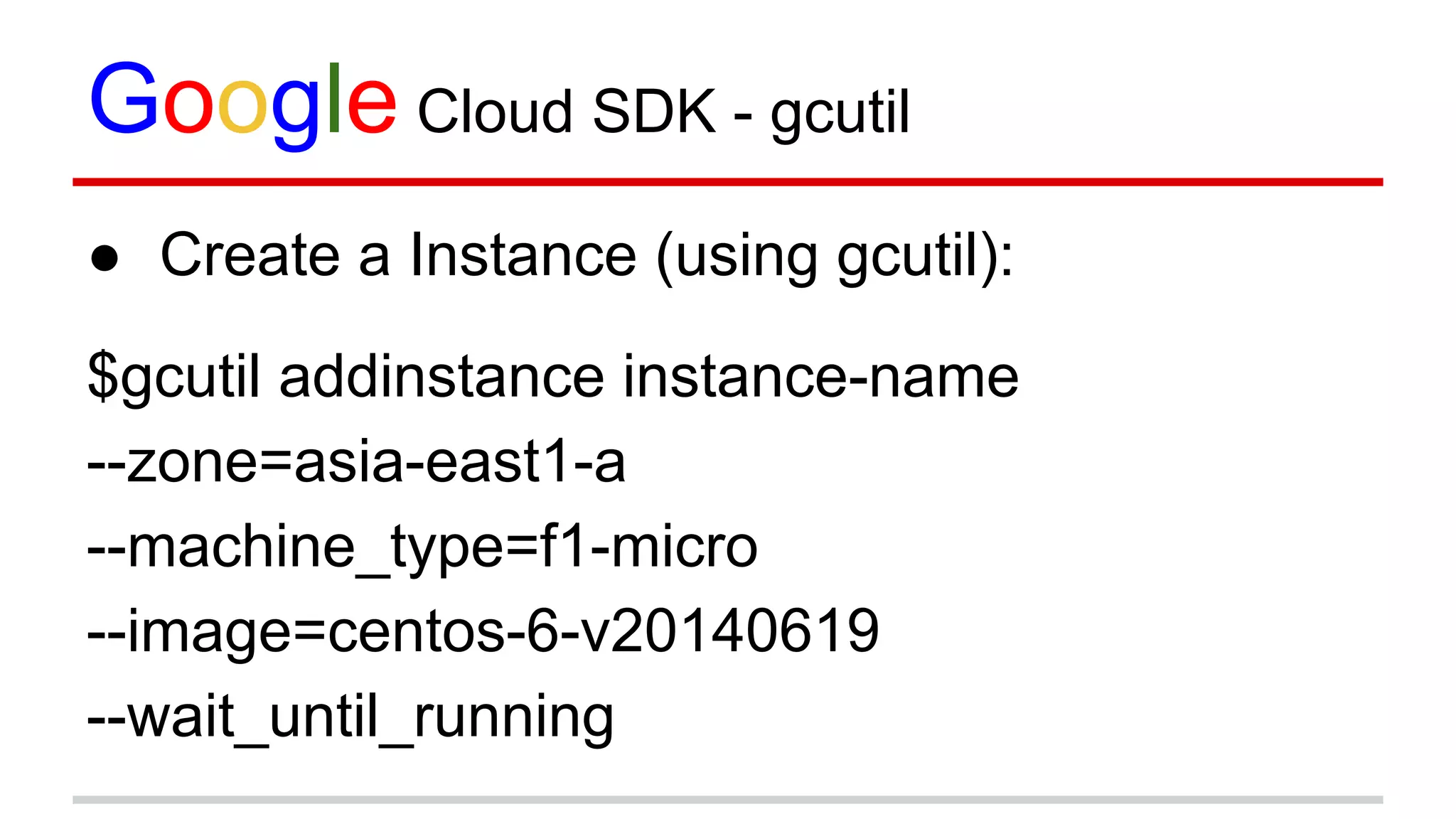 Google Cloud SDK - gcutil
● Create a Instance (using gcutil):
$gcutil addinstance instance-name
--zone=asia-east1-a
--machine_type=f1-micro
--image=centos-6-v20140619
--wait_until_running
 