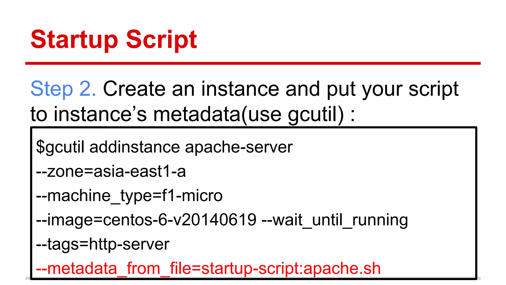 Startup Script
Step 2. Create an instance and put your script
to instance’s metadata(use gcutil) :
$gcutil addinstance apache-server
--zone=asia-east1-a
--machine_type=f1-micro
--image=centos-6-v20140619 --wait_until_running
--tags=http-server
--metadata_from_file=startup-script:apache.sh
 