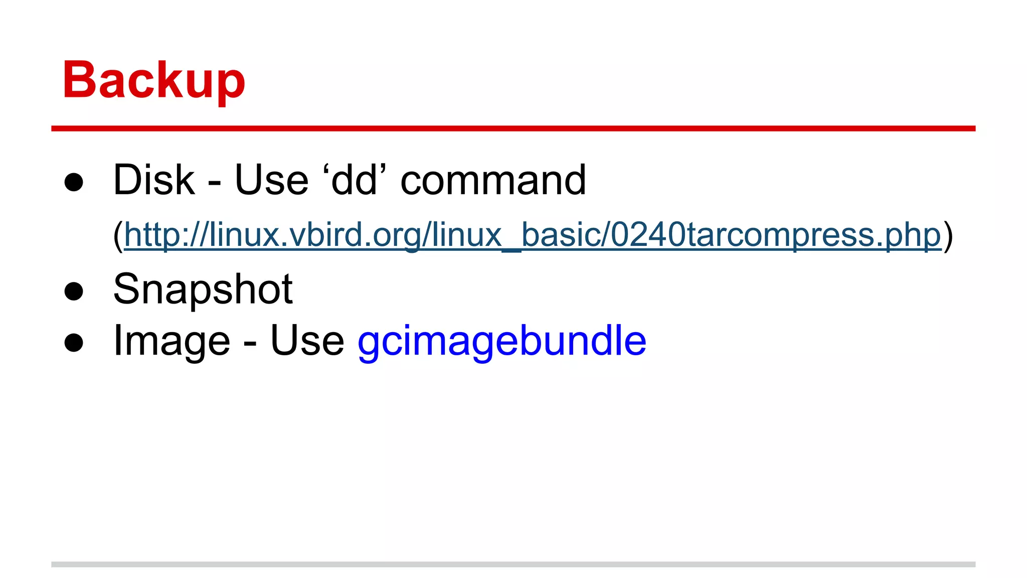 Backup
● Disk - Use ‘dd’ command
(http://linux.vbird.org/linux_basic/0240tarcompress.php)
● Snapshot
● Image - Use gcimagebundle
 