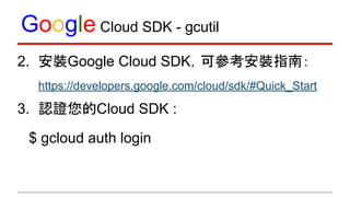 Google Cloud SDK - gcutil
2. 安裝Google Cloud SDK，可參考安裝指南：
https://developers.google.com/cloud/sdk/#Quick_Start
3. 認證您的Cloud SDK :
$ gcloud auth login
 