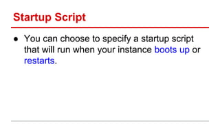 Startup Script
● You can choose to specify a startup script
that will run when your instance boots up or
restarts.
 