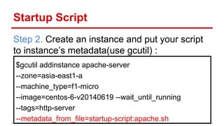 Startup Script
Step 2. Create an instance and put your script
to instance’s metadata(use gcutil) :
$gcutil addinstance apache-server
--zone=asia-east1-a
--machine_type=f1-micro
--image=centos-6-v20140619 --wait_until_running
--tags=http-server
--metadata_from_file=startup-script:apache.sh
 