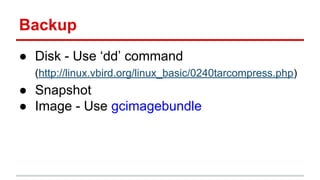 Backup
● Disk - Use ‘dd’ command
(http://linux.vbird.org/linux_basic/0240tarcompress.php)
● Snapshot
● Image - Use gcimagebundle
 