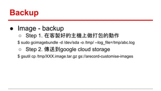 Backup
● Image - backup
○ Step 1. 在客製好的主機上做打包的動作
$ sudo gcimagebundle -d /dev/sda -o /tmp/ --log_file=/tmp/abc.log
○ Step 2. 傳送到google cloud storage
$ gsutil cp /tmp/XXX.image.tar.gz gs://arecord-customise-images
 
