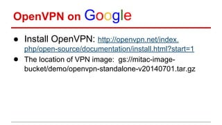 OpenVPN on Google
● Install OpenVPN: http://openvpn.net/index.
php/open-source/documentation/install.html?start=1
● The location of VPN image: gs://mitac-image-
bucket/demo/openvpn-standalone-v20140701.tar.gz
 