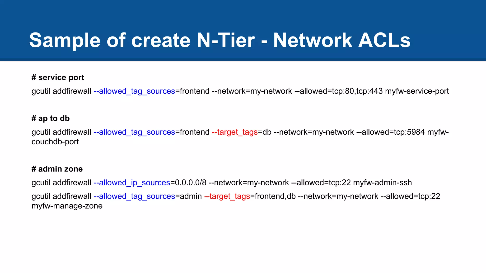 # service port
gcutil addfirewall --allowed_tag_sources=frontend --network=my-network --allowed=tcp:80,tcp:443 myfw-service-port
# ap to db
gcutil addfirewall --allowed_tag_sources=frontend --target_tags=db --network=my-network --allowed=tcp:5984 myfw-
couchdb-port
# admin zone
gcutil addfirewall --allowed_ip_sources=0.0.0.0/8 --network=my-network --allowed=tcp:22 myfw-admin-ssh
gcutil addfirewall --allowed_tag_sources=admin --target_tags=frontend,db --network=my-network --allowed=tcp:22
myfw-manage-zone
Sample of create N-Tier - Network ACLs
 