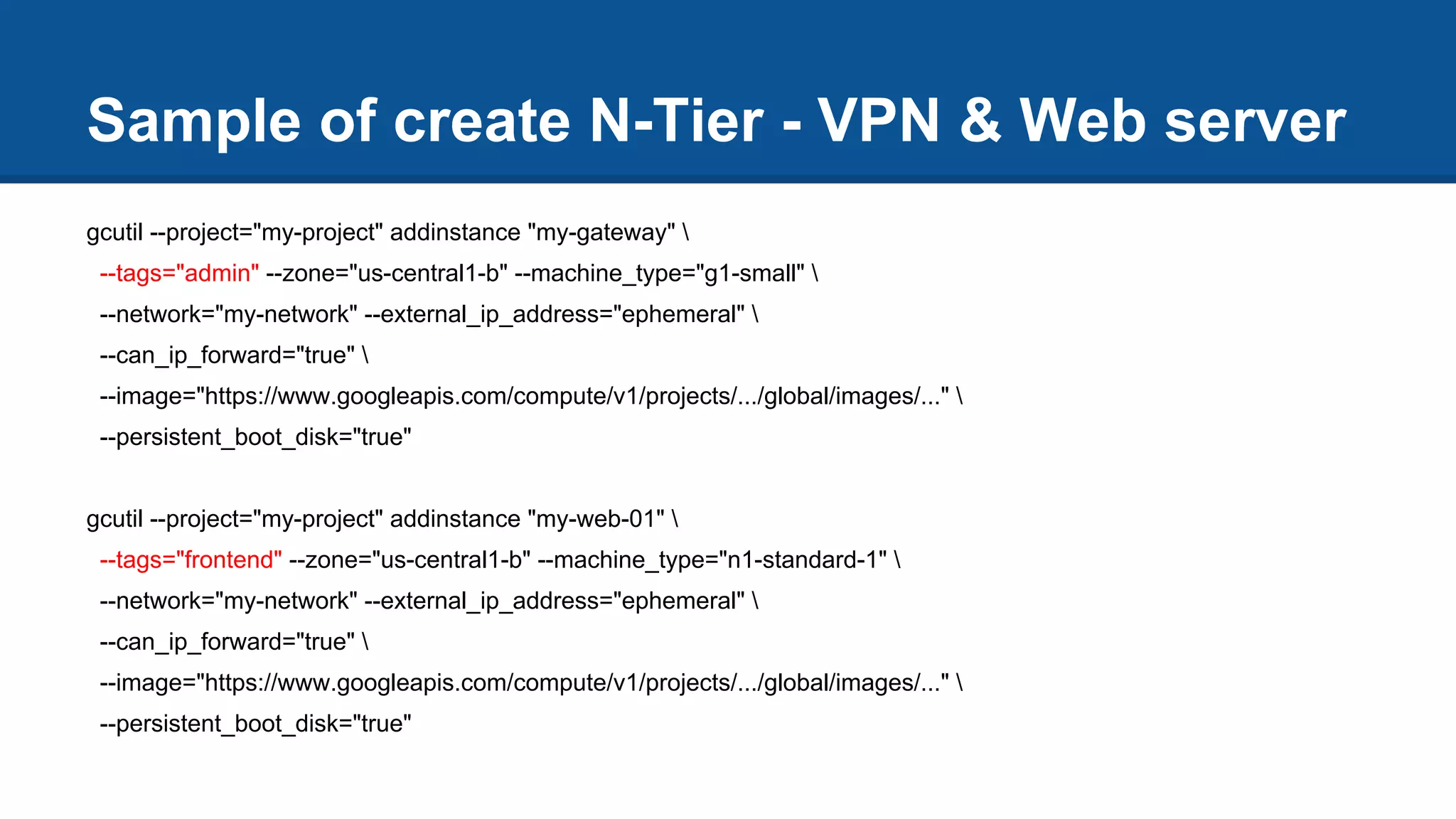 Sample of create N-Tier - VPN & Web server
gcutil --project="my-project" addinstance "my-gateway" 
--tags="admin" --zone="us-central1-b" --machine_type="g1-small" 
--network="my-network" --external_ip_address="ephemeral" 
--can_ip_forward="true" 
--image="https://www.googleapis.com/compute/v1/projects/.../global/images/..." 
--persistent_boot_disk="true"
gcutil --project="my-project" addinstance "my-web-01" 
--tags="frontend" --zone="us-central1-b" --machine_type="n1-standard-1" 
--network="my-network" --external_ip_address="ephemeral" 
--can_ip_forward="true" 
--image="https://www.googleapis.com/compute/v1/projects/.../global/images/..." 
--persistent_boot_disk="true"
 