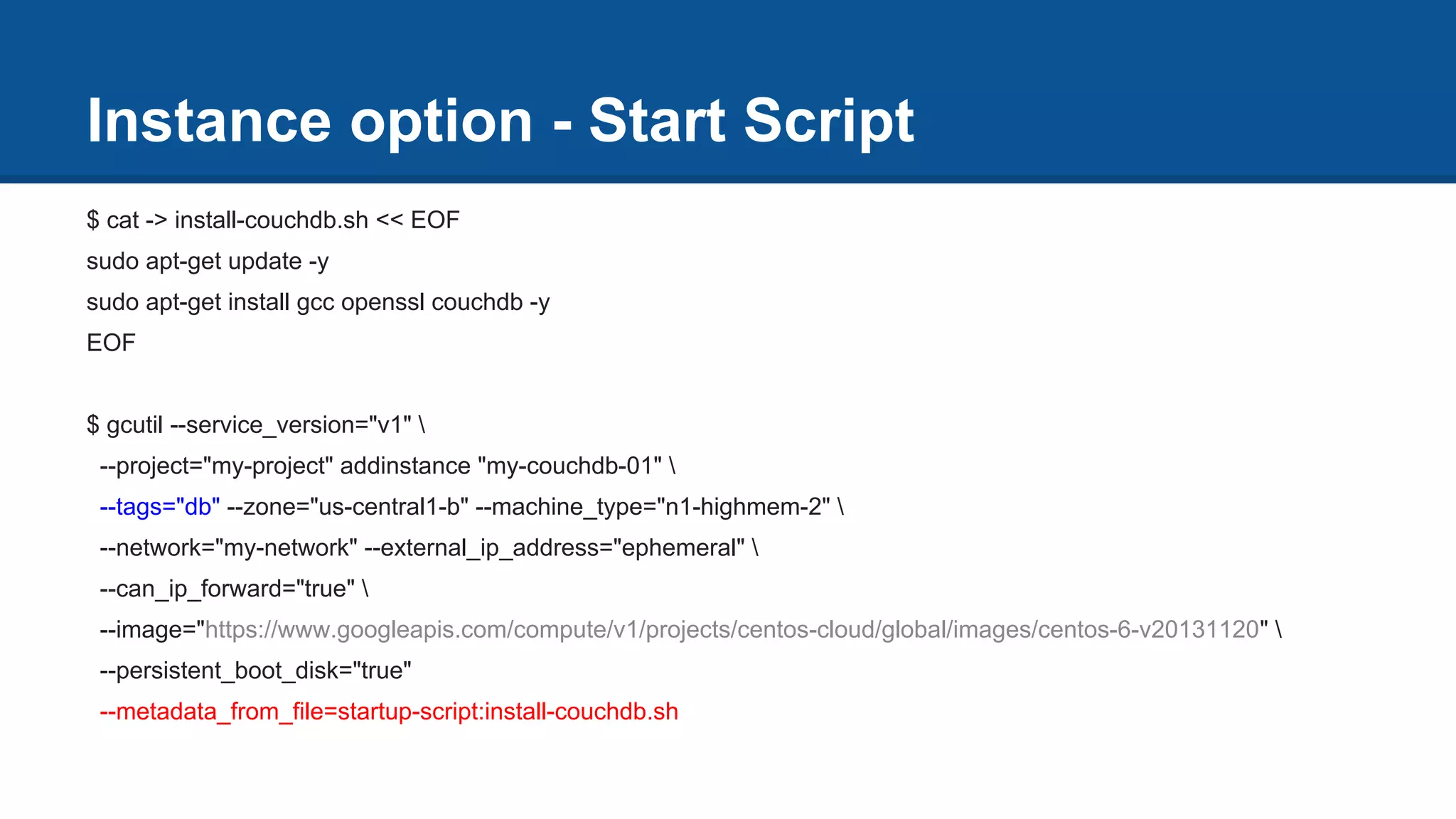 Instance option - Start Script
$ cat -> install-couchdb.sh << EOF
sudo apt-get update -y
sudo apt-get install gcc openssl couchdb -y
EOF
$ gcutil --service_version="v1" 
--project="my-project" addinstance "my-couchdb-01" 
--tags="db" --zone="us-central1-b" --machine_type="n1-highmem-2" 
--network="my-network" --external_ip_address="ephemeral" 
--can_ip_forward="true" 
--image="https://www.googleapis.com/compute/v1/projects/centos-cloud/global/images/centos-6-v20131120" 
--persistent_boot_disk="true"
--metadata_from_file=startup-script:install-couchdb.sh
 