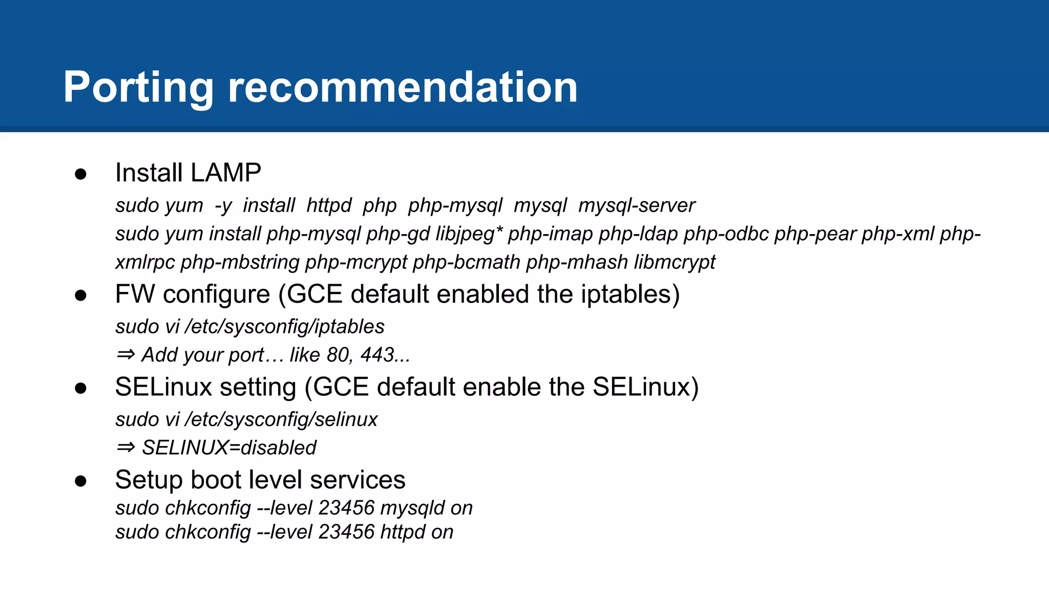 Porting recommendation
● Install LAMP
sudo yum -y install httpd php php-mysql mysql mysql-server
sudo yum install php-mysql php-gd libjpeg* php-imap php-ldap php-odbc php-pear php-xml php-
xmlrpc php-mbstring php-mcrypt php-bcmath php-mhash libmcrypt
● FW configure (GCE default enabled the iptables)
sudo vi /etc/sysconfig/iptables
⇒ Add your port… like 80, 443...
● SELinux setting (GCE default enable the SELinux)
sudo vi /etc/sysconfig/selinux
⇒ SELINUX=disabled
● Setup boot level services
sudo chkconfig --level 23456 mysqld on
sudo chkconfig --level 23456 httpd on
 