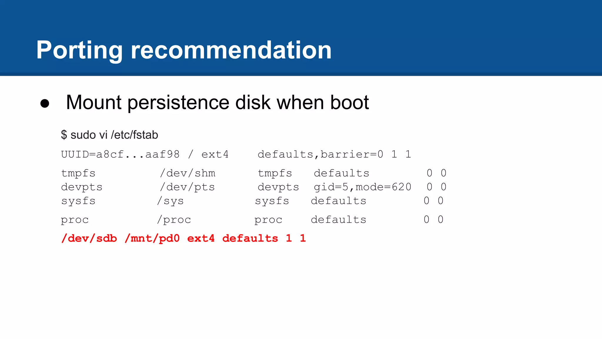 Porting recommendation
● Mount persistence disk when boot
$ sudo vi /etc/fstab
UUID=a8cf...aaf98 / ext4 defaults,barrier=0 1 1
tmpfs /dev/shm tmpfs defaults 0 0
devpts /dev/pts devpts gid=5,mode=620 0 0
sysfs /sys sysfs defaults 0 0
proc /proc proc defaults 0 0
/dev/sdb /mnt/pd0 ext4 defaults 1 1
 