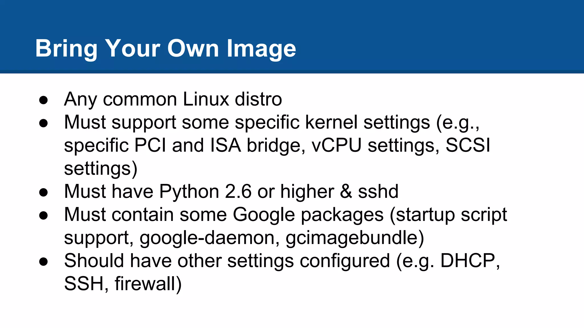Bring Your Own Image
● Any common Linux distro
● Must support some specific kernel settings (e.g.,
specific PCI and ISA bridge, vCPU settings, SCSI
settings)
● Must have Python 2.6 or higher & sshd
● Must contain some Google packages (startup script
support, google-daemon, gcimagebundle)
● Should have other settings configured (e.g. DHCP,
SSH, firewall)
 