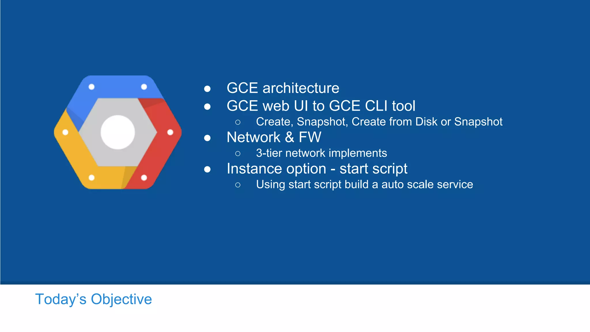 ● GCE architecture
● GCE web UI to GCE CLI tool
○ Create, Snapshot, Create from Disk or Snapshot
● Network & FW
○ 3-tier network implements
● Instance option - start script
○ Using start script build a auto scale service
Today’s Objective
 
