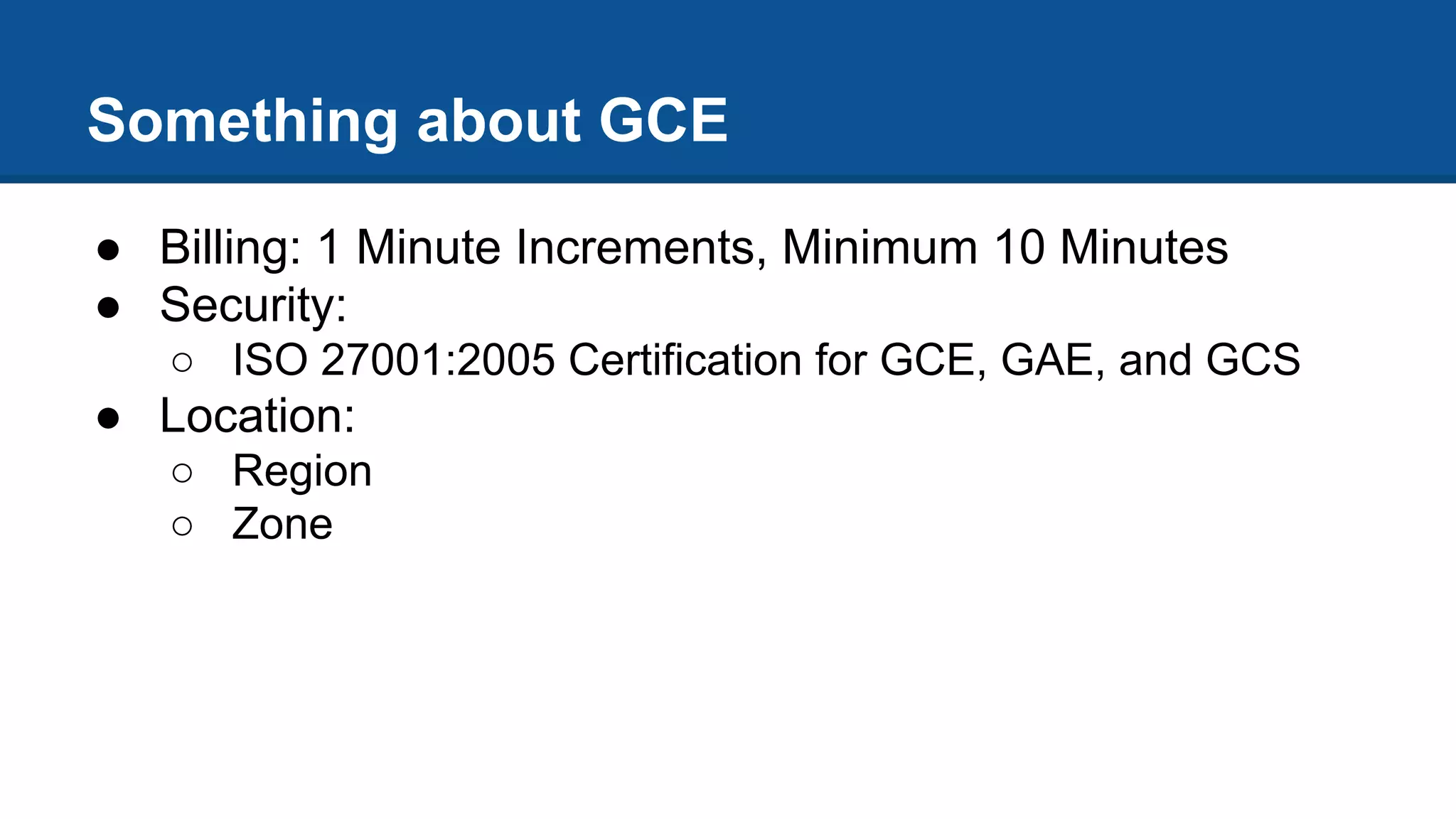 Something about GCE
● Billing: 1 Minute Increments, Minimum 10 Minutes
● Security:
○ ISO 27001:2005 Certification for GCE, GAE, and GCS
● Location:
○ Region
○ Zone
 