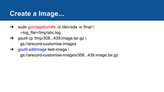 Create a Image...
➔ sudo gcimagebundle -d /dev/sda -o /tmp/ 
--log_file=/tmp/abc.log
➔ gsutil cp /tmp/308...439.image.tar.gz 
gs://arecord-customise-images
➔ gcutil addimage test-image 
gs://arecord-customise-images/308...439.image.tar.gz
 