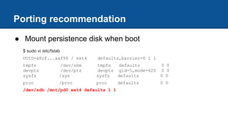 Porting recommendation
● Mount persistence disk when boot
$ sudo vi /etc/fstab
UUID=a8cf...aaf98 / ext4 defaults,barrier=0 1 1
tmpfs /dev/shm tmpfs defaults 0 0
devpts /dev/pts devpts gid=5,mode=620 0 0
sysfs /sys sysfs defaults 0 0
proc /proc proc defaults 0 0
/dev/sdb /mnt/pd0 ext4 defaults 1 1
 