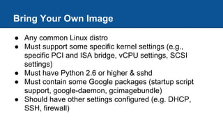 Bring Your Own Image
● Any common Linux distro
● Must support some specific kernel settings (e.g.,
specific PCI and ISA bridge, vCPU settings, SCSI
settings)
● Must have Python 2.6 or higher & sshd
● Must contain some Google packages (startup script
support, google-daemon, gcimagebundle)
● Should have other settings configured (e.g. DHCP,
SSH, firewall)
 