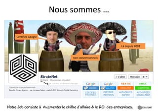 Nous sommes …
                          ous so  es …

     Certifiés Google
     Certifiés Google


                                                                             Là depuis 2001


                                                        non conventionnels




                         OK, c’est Nul , on démarre la Fanpage!




Notre Job consiste à Augmenter le chiffre d’affaire & le ROI des entreprises.
 