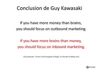 Conclusion de Guy Kawasaki
Conclusion de Guy Kawasaki

  If you have more money than brains,
  If you have more money than brains
you should focus on outbound marketing.

 If you have more brains than money,
you should focus on inbound marketing.
you should focus on inbound marketing

   (Guy Kawasaki ‐ Former chief evangelist of Apple. Co‐founder of Alltop.com)




                                                                                 67
 