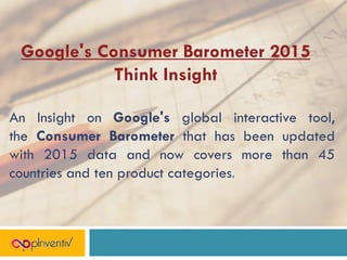 Google's Consumer Barometer 2015
Think Insight
An Insight on Google's global interactive tool,
the Consumer Barometer that has been updated
with 2015 data and now covers more than 45
countries and ten product categories.
 