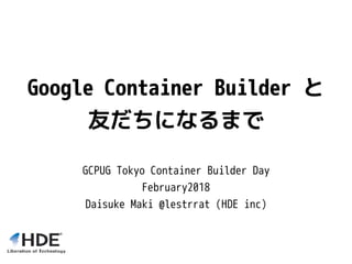 Google Container Builder と
友だちになるまで
GCPUG Tokyo Container Builder Day
February2018
Daisuke Maki @lestrrat (HDE inc)
 