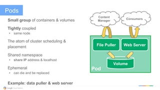Pods
Small group of containers & volumes
Tightly coupled
•  same node
The atom of cluster scheduling &
placement
Shared namespace
•  share IP address & localhost
Ephemeral
•  can die and be replaced
Example: data puller & web server
Pod
File Puller Web Server
Volume
Consumers
Content
Manager
 