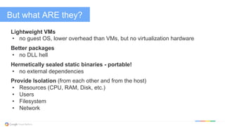 But what ARE they?
Lightweight VMs
•  no guest OS, lower overhead than VMs, but no virtualization hardware
Better packages
•  no DLL hell
Hermetically sealed static binaries - portable!
•  no external dependencies
Provide Isolation (from each other and from the host)
•  Resources (CPU, RAM, Disk, etc.)
•  Users
•  Filesystem
•  Network
 