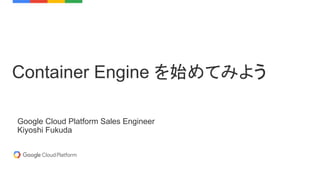 Container Engine を始めてみよう
Google Cloud Platform Sales Engineer
Kiyoshi Fukuda
 